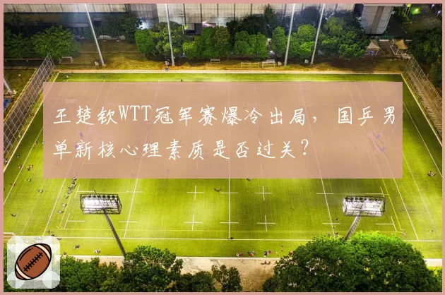 王楚钦WTT冠军赛爆冷出局，国乒男单新核心理素质是否过关？