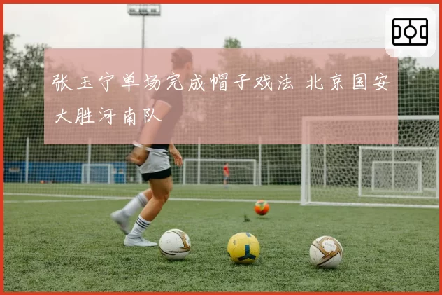 张玉宁单场完成帽子戏法 北京国安大胜河南队