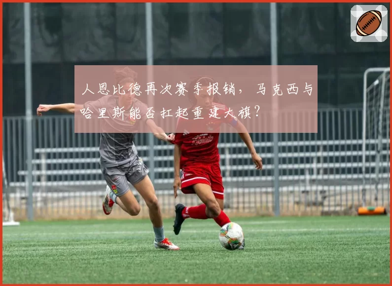 人恩比德再次赛季报销,马克西与哈里斯能否扛起重建大旗?