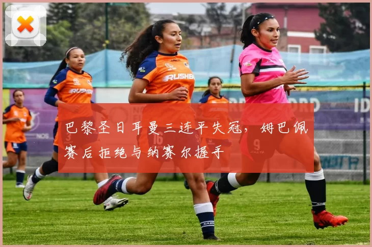 巴黎圣日耳曼三连平失冠,姆巴佩赛后拒绝与纳赛尔握手