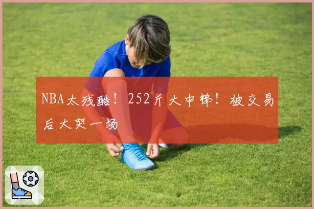 NBA太残酷！252斤大中锋！被交易后大哭一场