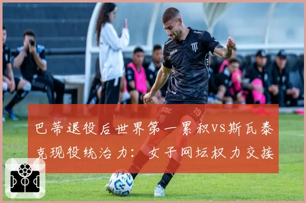 巴蒂退役后世界第一累积vs斯瓦泰克现役统治力:女子网坛权力交接数据图谱