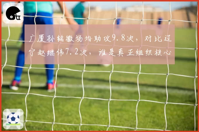 广厦孙铭徽场均助攻9.8次,对比辽宁赵继伟7.2次,谁是真正组织核心
