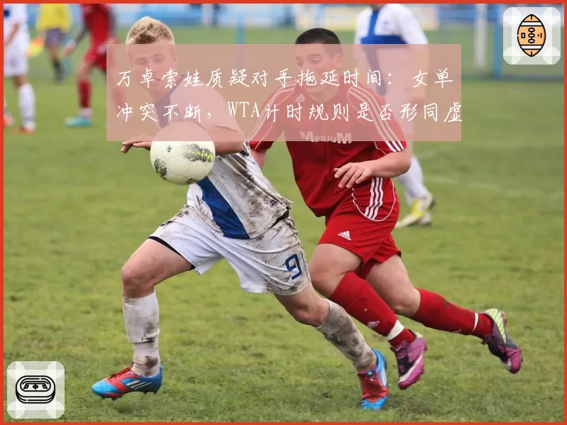 万卓索娃质疑对手拖延时间：女单冲突不断，WTA计时规则是否形同虚设？