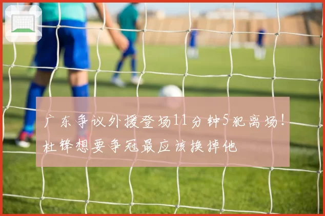 广东争议外援登场11分钟5犯离场!杜锋想要争冠最应该换掉他