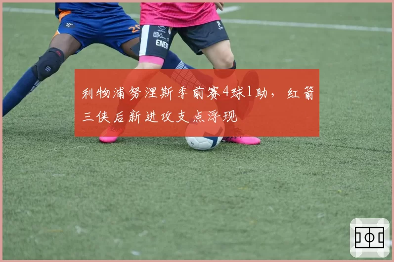 利物浦努涅斯季前赛4球1助,红箭三侠后新进攻支点浮现