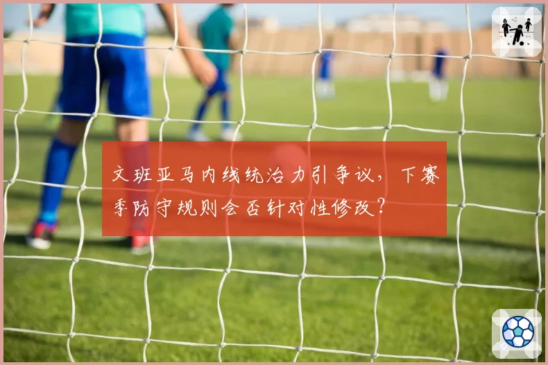 文班亚马内线统治力引争议,下赛季防守规则会否针对性修改?