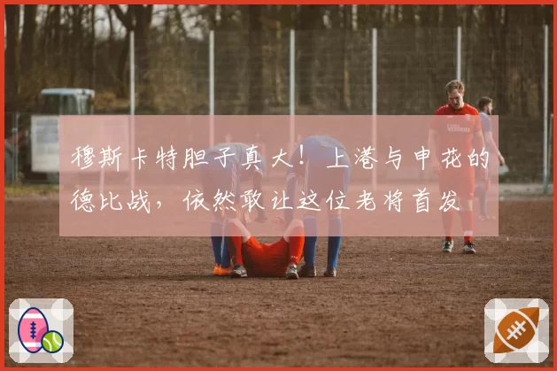 穆斯卡特胆子真大！上港与申花的德比战，依然敢让这位老将首发
