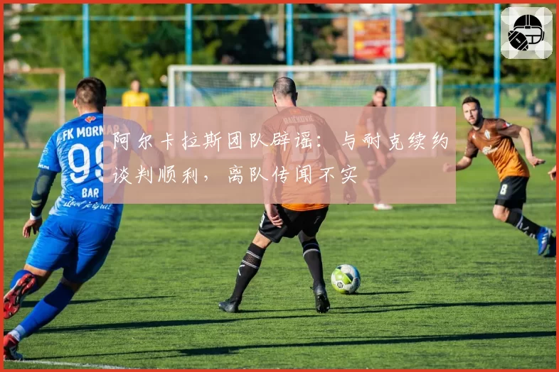 阿尔卡拉斯团队辟谣:与耐克续约谈判顺利,离队传闻不实