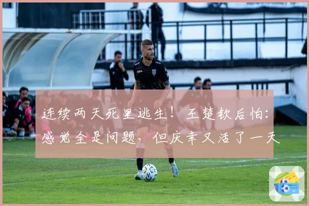 连续两天死里逃生!王楚钦后怕:感觉全是问题,但庆幸又活了一天