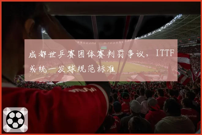 成都世乒赛团体赛判罚争议，ITTF或统一发球规范标准