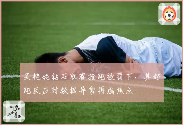 吴艳妮钻石联赛抢跑被罚下,其起跑反应时数据异常再成焦点