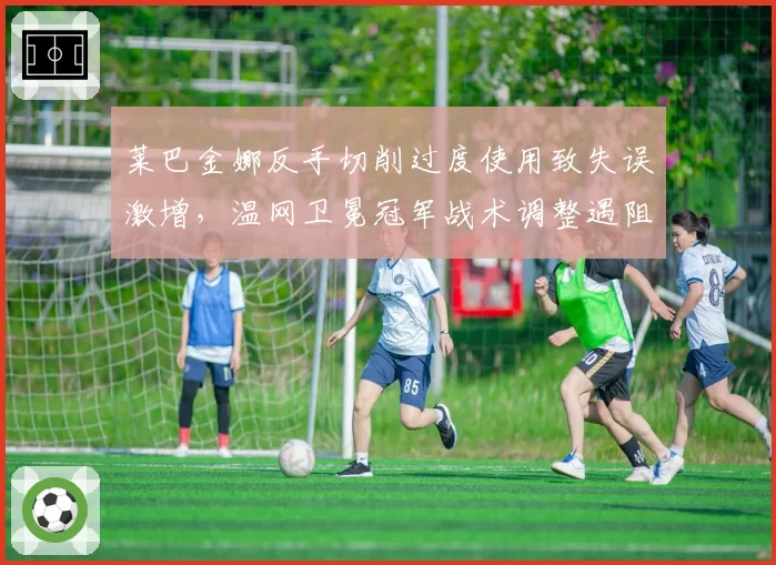 莱巴金娜反手切削过度使用致失误激增，温网卫冕冠军战术调整遇阻？
