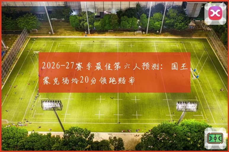 2026-27赛季最佳第六人预测：国王蒙克场均20分领跑赔率
