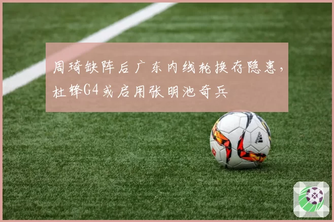 周琦缺阵后广东内线轮换存隐患,杜锋G4或启用张明池奇兵
