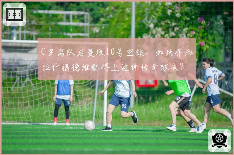 C罗离队后曼联10号空缺,加纳乔和拉什福德谁配得上这件传奇球衣?