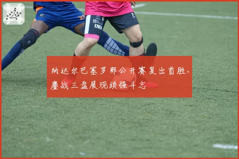 纳达尔巴塞罗那公开赛复出首胜，鏖战三盘展现顽强斗志