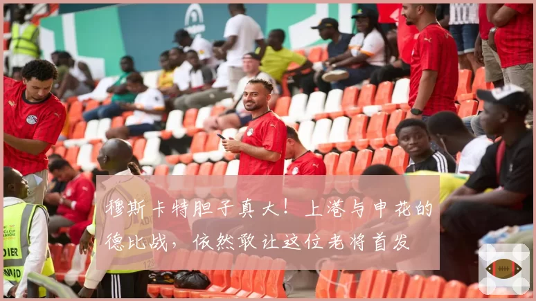 穆斯卡特胆子真大！上港与申花的德比战，依然敢让这位老将首发