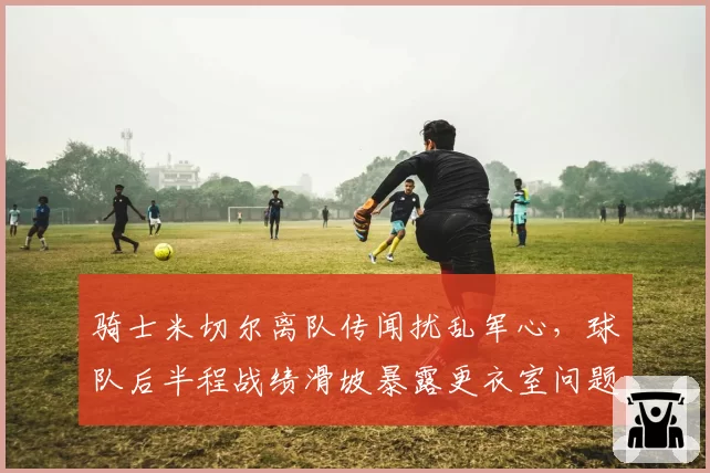 骑士米切尔离队传闻扰乱军心,球队后半程战绩滑坡暴露更衣室问题