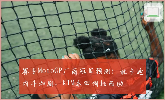 赛季MotoGP厂商冠军预测：杜卡迪内斗加剧，KTM本田伺机而动