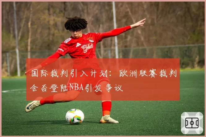 国际裁判引入计划：欧洲联赛裁判会否登陆NBA引发争议