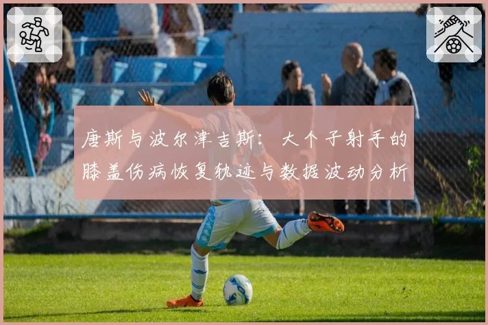 唐斯与波尔津吉斯：大个子射手的膝盖伤病恢复轨迹与数据波动分析