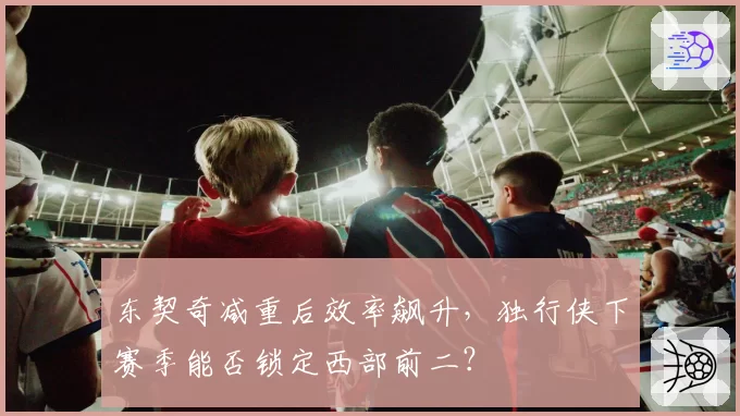 东契奇减重后效率飙升，独行侠下赛季能否锁定西部前二？