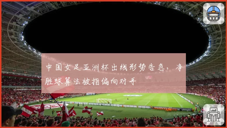 中国女足亚洲杯出线形势告急，净胜球算法被指偏向对手