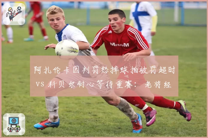 阿扎伦卡因判罚怒摔球拍被罚超时 vs 科贝尔耐心等待重赛：老将经验vs激烈情绪的反差