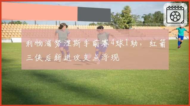 利物浦努涅斯季前赛4球1助,红箭三侠后新进攻支点浮现