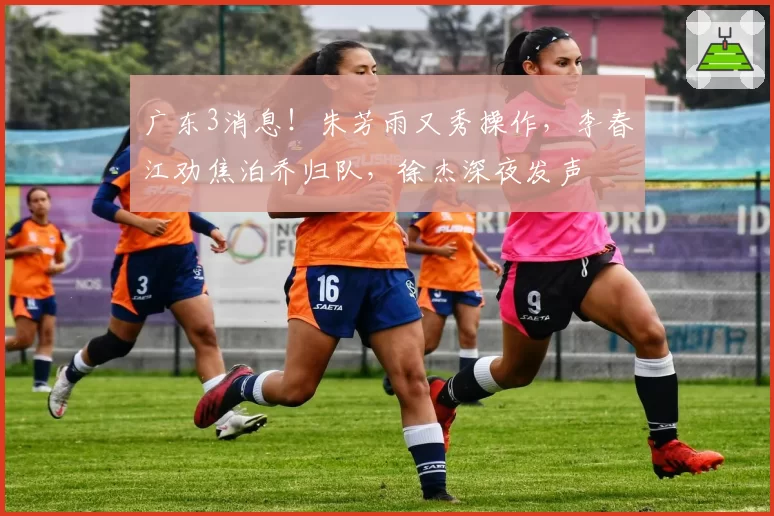 广东3消息！朱芳雨又秀操作，李春江劝焦泊乔归队，徐杰深夜发声