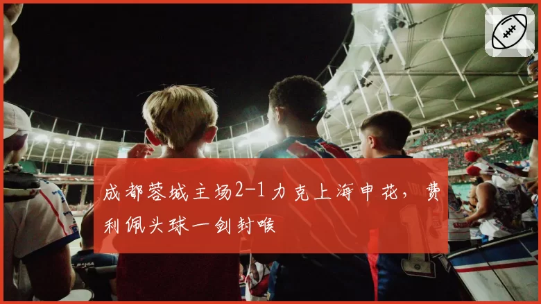 成都蓉城主场2-1力克上海申花,费利佩头球一剑封喉