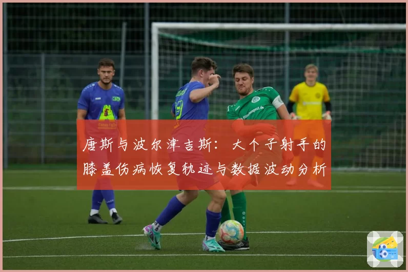 唐斯与波尔津吉斯：大个子射手的膝盖伤病恢复轨迹与数据波动分析