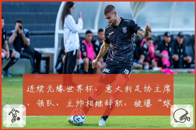 连续无缘世界杯，意大利足协主席、领队、主帅相继辞职，被爆“球员花钱才能上场”