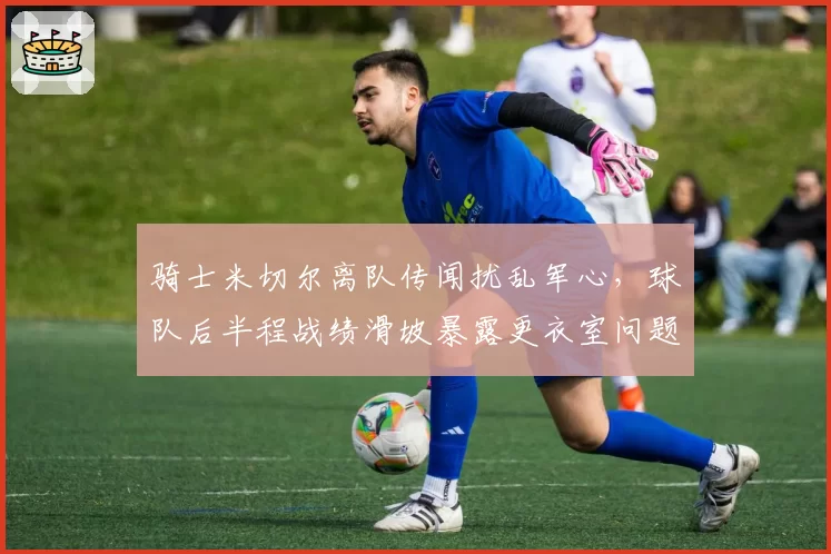 骑士米切尔离队传闻扰乱军心,球队后半程战绩滑坡暴露更衣室问题