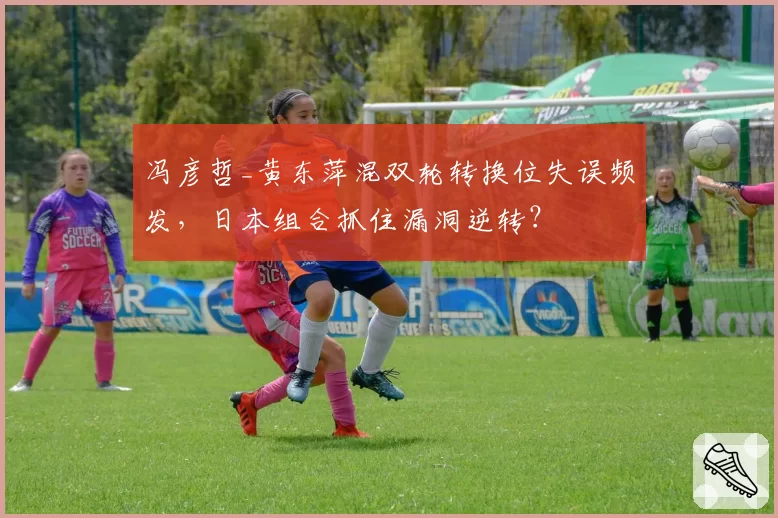 冯彦哲_黄东萍混双轮转换位失误频发,日本组合抓住漏洞逆转?