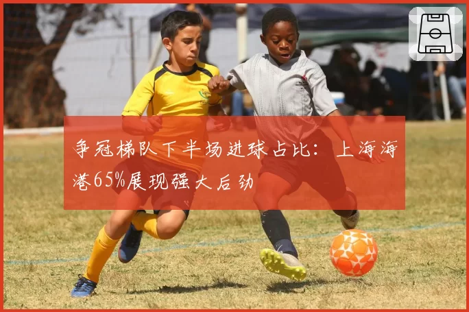 争冠梯队下半场进球占比:上海海港65%展现强大后劲