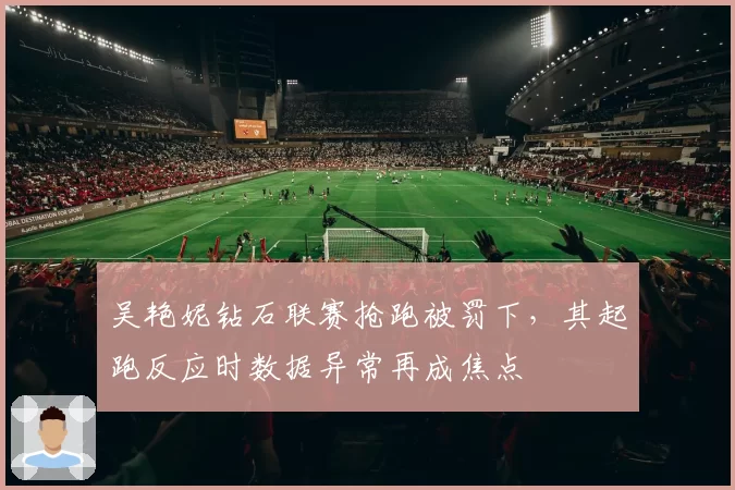 吴艳妮钻石联赛抢跑被罚下，其起跑反应时数据异常再成焦点