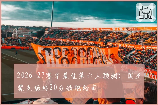 2026-27赛季最佳第六人预测：国王蒙克场均20分领跑赔率
