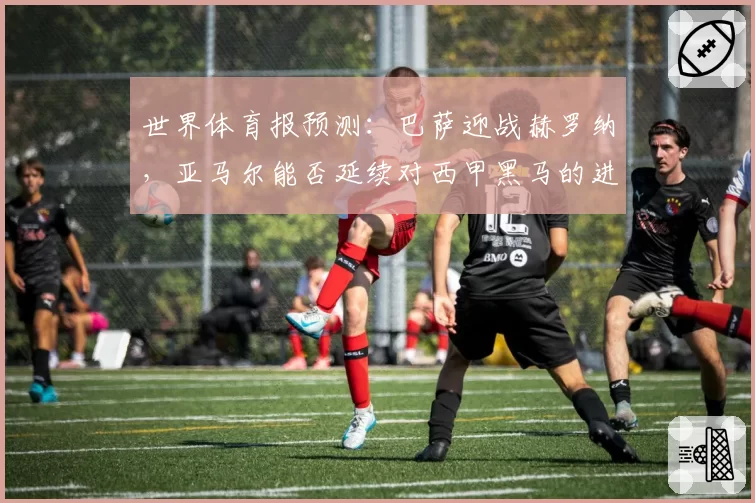 世界体育报预测：巴萨迎战赫罗纳，亚马尔能否延续对西甲黑马的进球运？