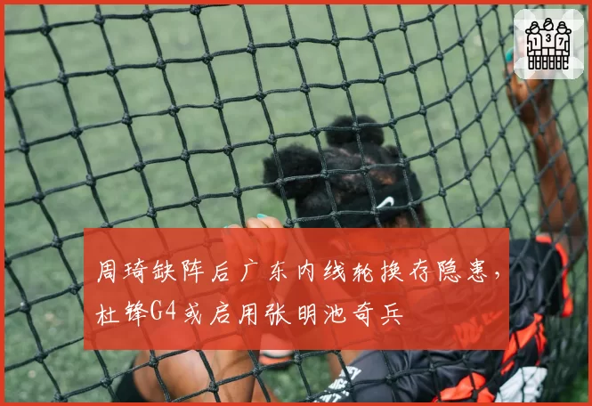 周琦缺阵后广东内线轮换存隐患，杜锋G4或启用张明池奇兵