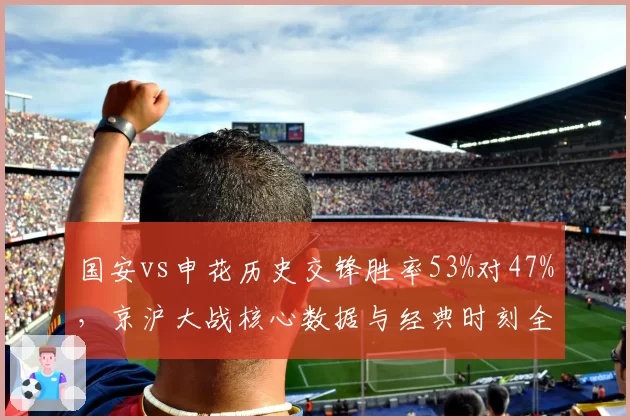 国安vs申花历史交锋胜率53%对47%，京沪大战核心数据与经典时刻全面复盘