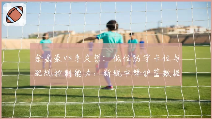 余嘉豪vs李炎哲：低位防守卡位与犯规控制能力，新锐中锋护筐数据差异分析
