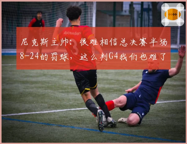 尼克斯主帅:很难相信总决赛半场8-24的罚球,这么判G4我们也难了