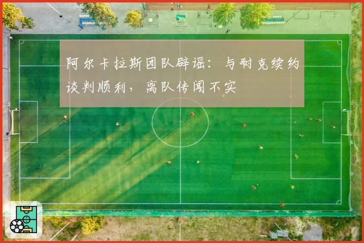 阿尔卡拉斯团队辟谣:与耐克续约谈判顺利,离队传闻不实