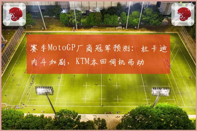 赛季MotoGP厂商冠军预测：杜卡迪内斗加剧，KTM本田伺机而动