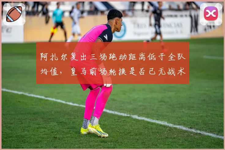 阿扎尔复出三场跑动距离低于全队均值，皇马前场轮换是否已无战术价值？