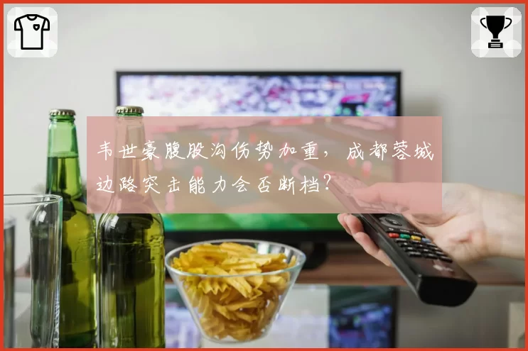 韦世豪腹股沟伤势加重，成都蓉城边路突击能力会否断档？
