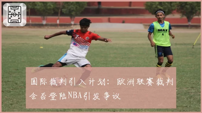 国际裁判引入计划：欧洲联赛裁判会否登陆NBA引发争议