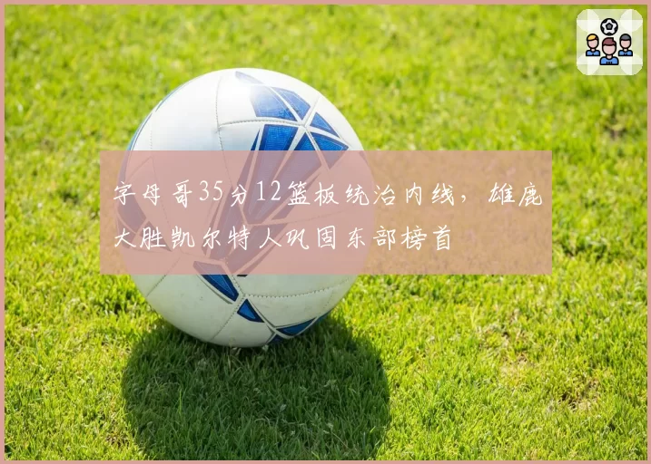 字母哥35分12篮板统治内线，雄鹿大胜凯尔特人巩固东部榜首